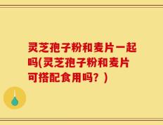 灵芝孢子粉和麦片一起吗(灵芝孢子粉和麦片可搭配食用吗？)