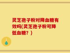 灵芝孢子粉对降血糖有效吗(灵芝孢子粉可降低血糖？)