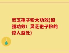 灵芝孢子粉大功效(超强功效！灵芝孢子粉的惊人益处)