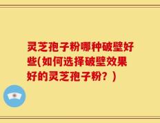 灵芝孢子粉哪种破壁好些(如何选择破壁效果好的灵芝孢子粉？)