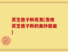 灵芝孢子粉亮发(发现灵芝孢子粉的美妙层面)