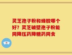 灵芝孢子粉和蜂胶哪个好？灵芝破壁孢子粉能同降压药降糖药同食