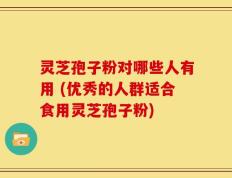 灵芝孢子粉对哪些人有用 (优秀的人群适合食用灵芝孢子粉)