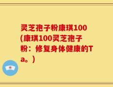 灵芝孢子粉康琪100(康琪100灵芝孢子粉：修复身体健康的Ta。)