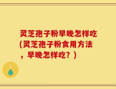 灵芝孢子粉早晚怎样吃(灵芝孢子粉食用方法，早晚怎样吃？)