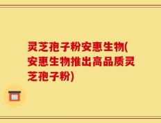 灵芝孢子粉安惠生物(安惠生物推出高品质灵芝孢子粉)