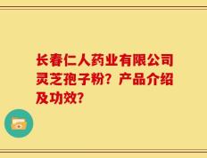 长春仁人药业有限公司灵芝孢子粉？产品介绍及功效？