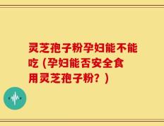 灵芝孢子粉孕妇能不能吃 (孕妇能否安全食用灵芝孢子粉？)