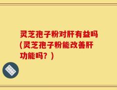 灵芝孢子粉对肝有益吗(灵芝孢子粉能改善肝功能吗？)