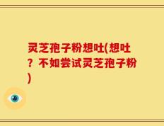 灵芝孢子粉想吐(想吐？不如尝试灵芝孢子粉)
