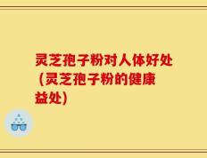 灵芝孢子粉对人体好处 (灵芝孢子粉的健康益处)