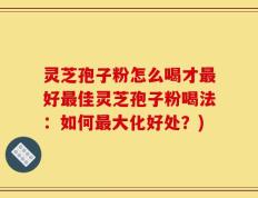 灵芝孢子粉怎么喝才最好最佳灵芝孢子粉喝法：如何最大化好处？)
