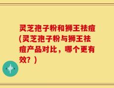 灵芝孢子粉和狮王祛痘(灵芝孢子粉与狮王祛痘产品对比，哪个更有效？)