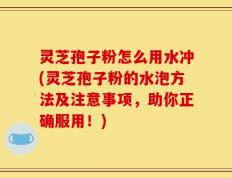 灵芝孢子粉怎么用水冲(灵芝孢子粉的水泡方法及注意事项，助你正确服用！)