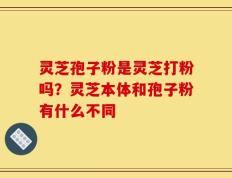 灵芝孢子粉是灵芝打粉吗？灵芝本体和孢子粉有什么不同