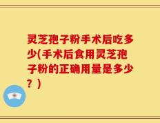灵芝孢子粉手术后吃多少(手术后食用灵芝孢子粉的正确用量是多少？)
