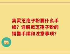卖灵芝孢子粉要什么手续？详解灵芝孢子粉的销售手续和注意事项？
