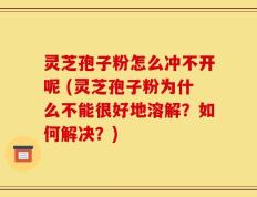 灵芝孢子粉怎么冲不开呢 (灵芝孢子粉为什么不能很好地溶解？如何解决？)