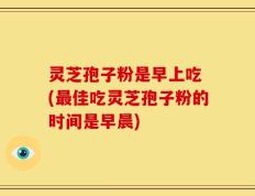灵芝孢子粉是早上吃 (最佳吃灵芝孢子粉的时间是早晨)