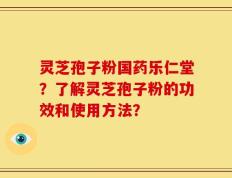 灵芝孢子粉国药乐仁堂？了解灵芝孢子粉的功效和使用方法？