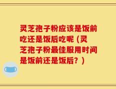 灵芝孢子粉应该是饭前吃还是饭后吃呢 (灵芝孢子粉最佳服用时间是饭前还是饭后？)