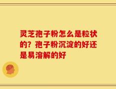 灵芝孢子粉怎么是粒状的？孢子粉沉淀的好还是易溶解的好