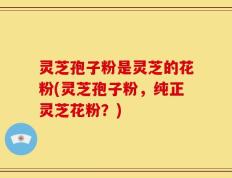 灵芝孢子粉是灵芝的花粉(灵芝孢子粉，纯正灵芝花粉？)