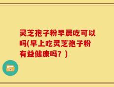 灵芝孢子粉早晨吃可以吗(早上吃灵芝孢子粉有益健康吗？)