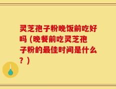 灵芝孢子粉晚饭前吃好吗 (晚餐前吃灵芝孢子粉的最佳时间是什么？)