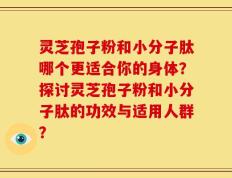 灵芝孢子粉和小分子肽哪个更适合你的身体？探讨灵芝孢子粉和小分子肽的功效与适用人群？