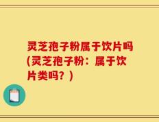 灵芝孢子粉属于饮片吗(灵芝孢子粉：属于饮片类吗？)