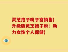 灵芝孢子粉子宫销售(升级版灵芝孢子粉：助力女性个人保健)