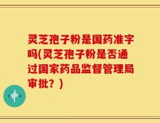 灵芝孢子粉是国药准字吗(灵芝孢子粉是否通过国家药品监督管理局审批？)