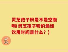 灵芝孢子粉是不是空腹喝(灵芝孢子粉的最佳饮用时间是什么？)