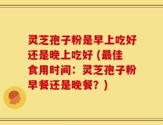 灵芝孢子粉是早上吃好还是晚上吃好 (最佳食用时间：灵芝孢子粉早餐还是晚餐？)