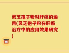灵芝孢子粉对肝癌的运用(灵芝孢子粉在肝癌治疗中的应用效果研究)