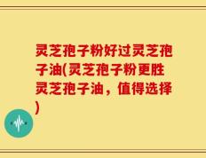 灵芝孢子粉好过灵芝孢子油(灵芝孢子粉更胜灵芝孢子油，值得选择)