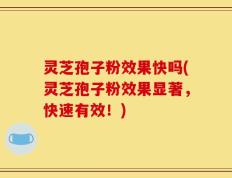 灵芝孢子粉效果快吗(灵芝孢子粉效果显著，快速有效！)