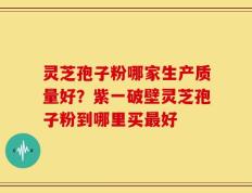 灵芝孢子粉哪家生产质量好？紫一破壁灵芝孢子粉到哪里买最好
