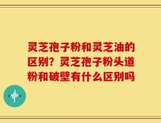 灵芝孢子粉和灵芝油的区别？灵芝孢子粉头道粉和破壁有什么区别吗