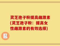 灵芝孢子粉提高雌激素(灵芝孢子粉：提高女性雌激素的有效选择)