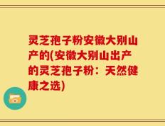 灵芝孢子粉安徽大别山产的(安徽大别山出产的灵芝孢子粉：天然健康之选)