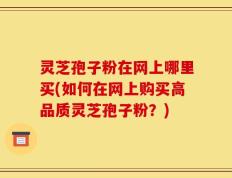 灵芝孢子粉在网上哪里买(如何在网上购买高品质灵芝孢子粉？)