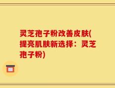 灵芝孢子粉改善皮肤(提亮肌肤新选择：灵芝孢子粉)