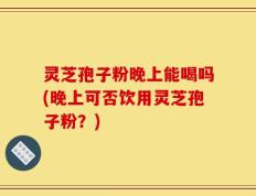 灵芝孢子粉晚上能喝吗(晚上可否饮用灵芝孢子粉？)