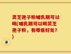 灵芝孢子粉哺乳期可以喝(哺乳期可以喝灵芝孢子粉，有哪些好处？)