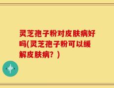 灵芝孢子粉对皮肤病好吗(灵芝孢子粉可以缓解皮肤病？)