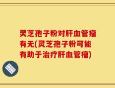 灵芝孢子粉对肝血管瘤有无(灵芝孢子粉可能有助于治疗肝血管瘤)