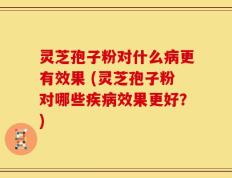 灵芝孢子粉对什么病更有效果 (灵芝孢子粉对哪些疾病效果更好？)