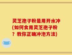 灵芝孢子粉是用开水冲(如何食用灵芝孢子粉？教你正确冲泡方法)